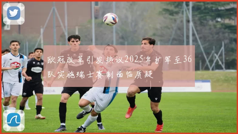 欧冠改革引发热议2025年扩军至36队实施瑞士赛制面临质疑
