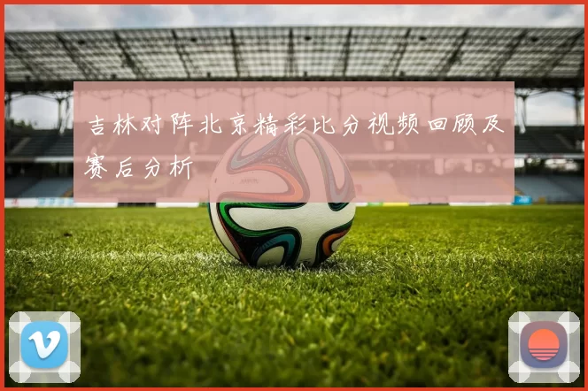 吉林对阵北京精彩比分视频回顾及赛后分析