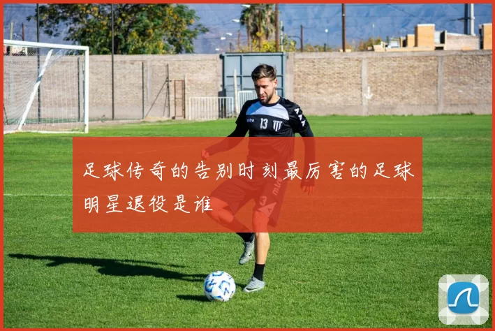 足球传奇的告别时刻最厉害的足球明星退役是谁