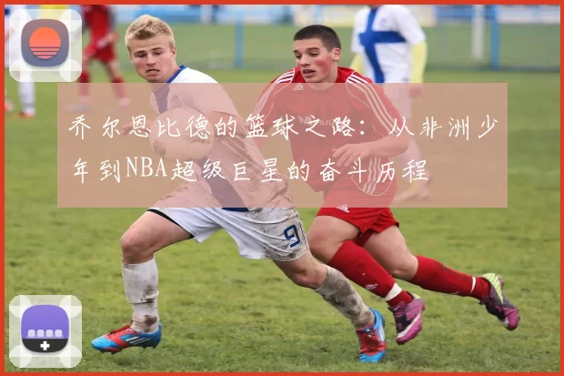 乔尔恩比德的篮球之路：从非洲少年到NBA超级巨星的奋斗历程