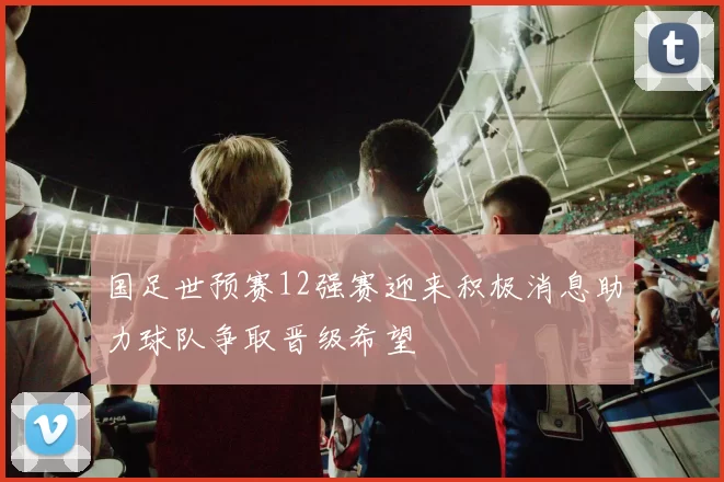 国足世预赛12强赛迎来积极消息助力球队争取晋级希望