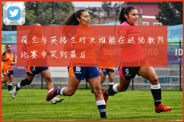 荷兰与英格兰对决谁能在这场激烈比赛中笑到最后