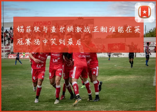 锡菲联与查尔顿激战正酣谁能在英冠赛场中笑到最后