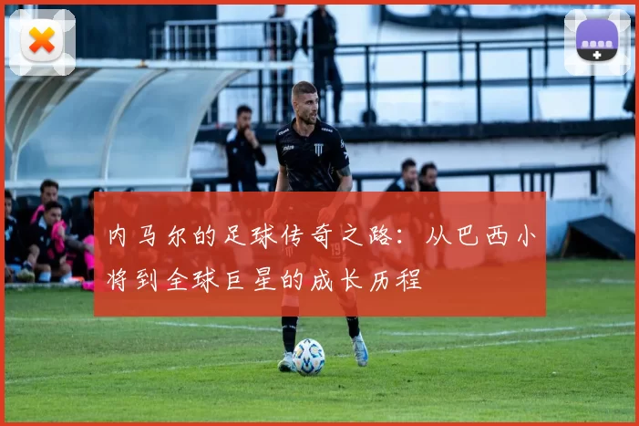 内马尔的足球传奇之路：从巴西小将到全球巨星的成长历程
