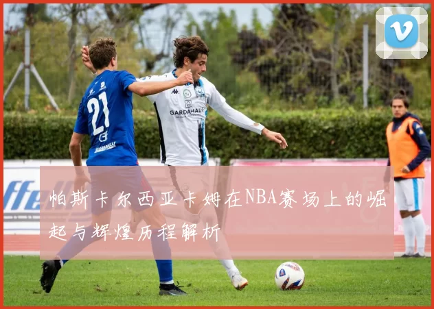 帕斯卡尔西亚卡姆在NBA赛场上的崛起与辉煌历程解析